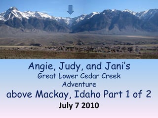 Angie, Judy, and Jani’s Great Lower Cedar Creek Adventure above Mackay, Idaho Part 1 of 2 July 7 2010 