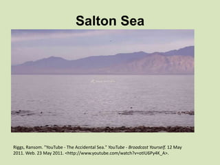 Salton Sea

Riggs, Ransom. "YouTube - The Accidental Sea." YouTube - Broadcast Yourself. 12 May
2011. Web. 23 May 2011. <http://www.youtube.com/watch?v=otIU6Py4K_A>.

 