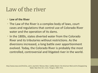 Law of the river
• Law of the River

• The Law of the River is a complex body of laws, court
cases and regulations that control use of Colorado River
water and the operation of its dams.
• In the 1800s, states diverted water from the Colorado
River and its tributaries without restrictions. As the
diversions increased, a long battle over apportionment
evolved. Today, the Colorado River is probably the most
controlled, controversial and litigated river in the world.

http://www.snwa.com/html/wr_colrvr_law.html / Reisner, Marc. Cadillac Desert: the American West and Its Disappearing
Water. New York, N.Y., U.S.A.: Penguin, 1993. Print.

 
