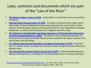 Laws, contracts and documents which are part
of the "Law of the River"









The Mexican Water Treaty of 1944 - Committed 1.5 maf of the river's annual flow
to Mexico.
Colorado River Storage Project of 1956 - Provided a comprehensive Upper Basinwide water resource development plan and authorized the construction of Glen
Canyon, Flaming Gorge, Navajo and Curecanti dams for river regulation and power
production, as well as several projects for irrigation and other uses.
The Criteria for Coordinated Long-Range Operation of Colorado River Reservoirs
of 1970 (amended March 21, 2005) - Provided for the coordinated operation of
reservoirs in the upper and lower basins and set conditions for water releases from
Lake Powell and Lake Mead.
U.S.-Mexico International Boundary and Water Commission of 1973 - Required
the U.S. to take actions to reduce the salinity of water being delivered to Mexico at
Morelos Dam.
The Colorado River Basin Salinity Control Act of 1974 - Authorized desalting and
salinity control projects, including the Yuma Desalting Plant, to improve Colorado
River quality.
http://www.usbr.gov/lc/region/g1000/lawofrvr.html / De, Villiers Marq. Water: the Fate of Our Most
Precious Resource. Boston: Houghton Mifflin, 2000. Print.

 