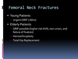Femoral Neck Fractures
 Young Patients
 UrgentORIF (<6hrs)
 Elderly Patients
 ORIF possible (higher risk AVN, non-union, and
failure of fixation)
 Hemiarthroplasty
 Total Hip Replacement
 