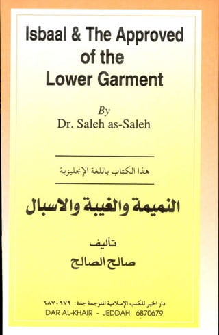 lsbaal&TheApproved
ofthe
LowerGarment
By
Dr. Salehas-Saleh
Lll*yr iJJl.i,-,u<il rj,6
X'Jad'Ja.{df'
, :;t'l:
GJ|..aJIGJL-
d!*
AV. M :i.r. i..tll +Y-)!,-,<J y't)1,
DARAL-KHAIR- JEDDAHT&7$79
Isbaal &The Approved
of the
Lower Garment
By
Dr. Saleh as-Saleh
J~y,~, ~,
. ~ ... ~ ..
,~v. 'v~ :i...,l-.rIY.....11 ~ ~I)I.
DAR AL-KHAIR - JEDDAH: 6870679
 