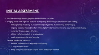 INITIAL ASSESSMENT.
• Includes thorough history, physical examination & lab tests.
• Triaging those with high risk features  requiring monitoring in an intensive care setting.
- hemodynamic instability at presentation (tachycardia, hypotension, and syncope).
- ongoing bleeding (gross blood on initial digital rectal examination and recurrent hematochezia).
- comorbid illnesses, age >60 years.
- a history of diverticulosis or angioectasia.
- an elevated creatinine, and anemia
• General supportive measures.
 Receive supplemental oxygen by nasal prong.
 2 large-bore IV access.
 Keep nil by mouth in event urgent upper endoscopy needed.
 