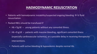 HAEMODYNAMIC RESUSCITATION
• Patients with hemodynamic instability/suspected ongoing bleeding  IV fluid
resuscitation.
• Packed RBCs should be transfused if
• Hb <7g/dl – young patients without any comorbid illness.
• Hb <9 g/dl – patients with massive bleeding, significant comorbid illness
(especially cardiovascular ischemia), or a possible delay in receiving therapeutic
interventions.
• Patients with active bleeding & hypovolemic despite normal Hb.
 