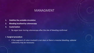 MANAGMENT
1. Stabilize the unstable circulation
2. Bleeding localized by colonoscopy
3. Cauterization
• By argon laser during colonoscopy after the site of bleeding confirmed
2. Surgical procedure
• If the segment of colon involved is not clear or there is massive bleeding, subtotal
colectomy may be necessary
 