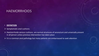 HAEMORRHOIDS
• DEFINITION
 Symptomatic anal cushions
 Haemorrhoids venous cushions are normal structures of anorectum and universally present
in all person unless previous intervention has taken place
 It is a common anal pathology but many patients are embarrassed to seek attention
 