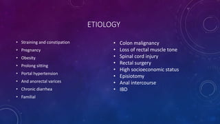 ETIOLOGY
• Straining and constipation
• Pregnancy
• Obesity
• Prolong sitting
• Portal hypertension
• And anorectal varices
• Chronic diarrhea
• Familial
• Colon malignancy
• Loss of rectal muscle tone
• Spinal cord injury
• Rectal surgery
• High socioeconomic status
• Episiotomy
• Anal intercourse
• IBD
 