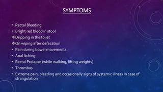SYMPTOMS
• Rectal Bleeding
• Bright red blood in stool
Dripping in the toilet
On wiping after defecation
• Pain during bowel movements
• Anal Itching
• Rectal Prolapse (while walking, lifting weights)
• Thrombus
• Extreme pain, bleeding and occasionally signs of systemic illness in case of
strangulation
 
