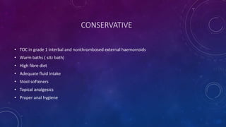 CONSERVATIVE
• TOC in grade 1 interbal and nonthrombosed external haemorroids
• Warm baths ( sitz bath)
• High fibre diet
• Adequate fluid intake
• Stool softeners
• Topical analgesics
• Proper anal hygiene
 