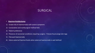 SURGICAL
• Haemorrhoidectomy
1) Grade III & IV haemorroids with severe symptoms
2) Consevative and nonbsurgical method fails
3) Patient preference
4) Presence of anorectal conditions requiring surgery : Fistula,Fissure,large skin tags
5) Fibrosed Haemorroids
6) Intero-external haemorrhoids when external haemorroids is well defined
 