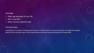 Aetiology
• Older age (between 50 and 70)
• Diet in low fibre
• Most common: sigmoid colon
Pathophysiology
caused by an increase in intraluminal pressure  which leads to mucosal extrusion through the weakest
points of the muscular layer of the bowel where the blood vessels penetrate the bowel wall
 