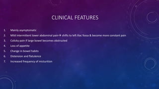 CLINICAL FEATURES
1. Mainly asymptomatic
2. Mild intermittent lower abdominal pain shifts to left iliac fossa & become more constant pain
3. Colicky pain if large bowel becomes obstructed
4. Loss of appetite
5. Change in bowel habits
6. Distension and flatulence
7. Increased frequency of micturition
 