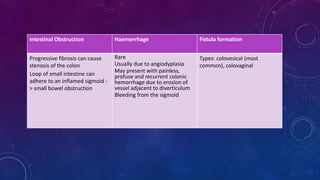 Intestinal Obstruction Haemorrhage Fistula formation
Progressive fibrosis can cause
stenosis of the colon
Loop of small intestine can
adhere to an inflamed sigmoid -
> small bowel obstruction
Rare
Usually due to angiodyplasia
May present with painless,
profuse and recurrent colonic
hemorrhage due to erosion of
vessel adjacent to diverticulum
Bleeding from the sigmoid
Types: colovesical (most
common), colovaginal
 