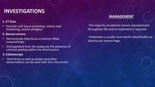 INVESTIGATIONS
1. CT Scan
• Pericolic soft tissue stranding, colonic wall
thickening, and/or phlegmo
2. Barium enema
• Demonstrate diverticula as barium-filled
outpouchings.
• Distinguished from the polyps by the presence of
contrast pooling within the diverticulum
3. Colonoscopy
• Diverticula as well as polyps and other
abnormalities can be seen with this instrument.
MANAGEMENT
-The majority of patients remain asymptomatic
throughout life and no treatment is required.
-Treatment is usually reserved for diverticulitis or
diverticular hemorrhage.
 