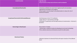 DIVERTICULOSIS -High fibre diet
-Syrup lactulose to keep stool soft hence avoid constipation
Uncomplicated Diverticulitis -Intravenous antibiotics (to cover Gram-negative bacilli and anaerobes)
-Appropriate resuscitation and analgesia.
-Nil by mouth to ‘rest the bowel’ and catheterisation to reduce the risk of
colovesical fistulation
Complicated Diverticulitis (Perforated/Abscess) -Small abscesses (<2cm)  IV antibiotics
-Larger abscess  percutaneous drainage
-Perforated  Laparotomy and thorough washout of contamination + Hartmann’s
procedure
Hemorrhage in Diverticulum -Resuscitation if needed.
-colonoscopy is needed to localise the bleeding site and treat the bleeding
-If fail, subtotal colectomy and ileostomy may be the safest option
Diverticular fistulae
-Definitive treatment of colovesical fistula will require resection of the affected
bowel
 