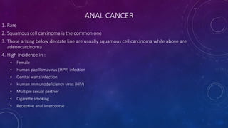 ANAL CANCER
1. Rare
2. Squamous cell carcinoma is the common one
3. Those arising below dentate line are usually squamous cell carcinoma while above are
adenocarcinoma
4. High incidence in :
• Female
• Human papillomavirus (HPV) infection
• Genital warts infection
• Human immunodeficiency virus (HIV)
• Multiple sexual partner
• Cigarette smoking
• Receptive anal intercourse
 