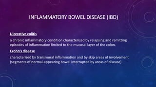 Ulcerative colitis
a chronic inflammatory condition characterized by relapsing and remitting
episodes of inflammation limited to the mucosal layer of the colon.
Crohn’s disease
characterized by transmural inflammation and by skip areas of involvement
(segments of normal-appearing bowel interrupted by areas of disease)
INFLAMMATORY BOWEL DISEASE (IBD)
 