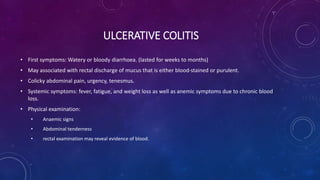 ULCERATIVE COLITIS
• First symptoms: Watery or bloody diarrhoea. (lasted for weeks to months)
• May associated with rectal discharge of mucus that is either blood-stained or purulent.
• Colicky abdominal pain, urgency, tenesmus.
• Systemic symptoms: fever, fatigue, and weight loss as well as anemic symptoms due to chronic blood
loss.
• Physical examination:
• Anaemic signs
• Abdominal tenderness
• rectal examination may reveal evidence of blood.
 