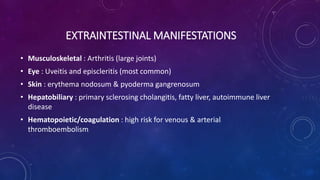 EXTRAINTESTINAL MANIFESTATIONS
• Musculoskeletal : Arthritis (large joints)
• Eye : Uveitis and episcleritis (most common)
• Skin : erythema nodosum & pyoderma gangrenosum
• Hepatobiliary : primary sclerosing cholangitis, fatty liver, autoimmune liver
disease
• Hematopoietic/coagulation : high risk for venous & arterial
thromboembolism
 