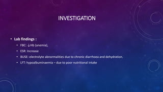 INVESTIGATION
• Lab findings :
• FBC: ↓Hb (anemia),
• ESR: Increase
• BUSE: electrolyte abnormalities due to chronic diarrhoea and dehydration.
• LFT: hypoalbuminaemia – due to poor nutritional intake
 