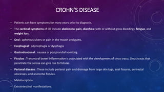 CROHN’S DISEASE
• Patients can have symptoms for many years prior to diagnosis.
• The cardinal symptoms of CD include abdominal pain, diarrhea (with or without gross bleeding), fatigue, and
weight loss.
• Oral : aphthous ulcers or pain in the mouth and gums.
• Esophageal : odynophagia or dysphagia
• Gastroduodenal : nausea or postprandial vomiting
• Fistulas : Transmural bowel inflammation is associated with the development of sinus tracts. Sinus tracts that
penetrate the serosa can give rise to fistulas.
• Perianal disease : These include perianal pain and drainage from large skin tags, anal fissures, perirectal
abscesses, and anorectal fistulas.
• Malabsorption.
• Extraintestinal manifestations.
 