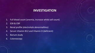 INVESTIGATION
1. Full blood count (anemia, increase white cell count)
2. ESR & CRP
3. Renal profile (electrolyte abnormalities)
4. Serum Vitamin B12 and Vitamin D (deficient)
5. Barium study
6. Colonoscopy
 