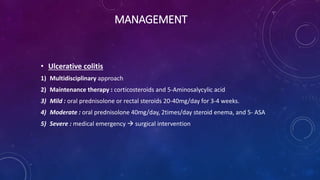 MANAGEMENT
• Ulcerative colitis
1) Multidisciplinary approach
2) Maintenance therapy : corticosteroids and 5-Aminosalycylic acid
3) Mild : oral prednisolone or rectal steroids 20-40mg/day for 3-4 weeks.
4) Moderate : oral prednisolone 40mg/day, 2times/day steroid enema, and 5- ASA
5) Severe : medical emergency  surgical intervention
 