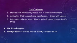 Crohn’s disease
1. Steroids with Aminosalicylates (5-ASA -if colonic involvement)
2. Antibiotics (Metronidazole and ciproﬂoxacin) – those with abscess
3. Immunomodulatory agents (Azathioprine & 6-mercaptopurine (6-
MP) )
A. Nutritional support
B. Lifestyle advice : Increase physical activity & Dietary advice
 