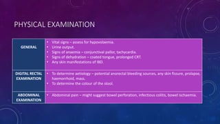 PHYSICAL EXAMINATION
GENERAL
• Vital signs – assess for hypovolaemia.
• Urine output.
• Signs of anaemia – conjunctival pallor, tachycardia.
• Signs of dehydration – coated tongue, prolonged CRT.
• Any skin manifestations of IBD.
DIGITAL RECTAL
EXAMINATION
• To determine aetiology – potential anorectal bleeding sources, any skin fissure, prolapse,
haemorrhoid, mass.
• To determine the colour of the stool.
ABDOMINAL
EXAMINATION
• Abdominal pain – might suggest bowel perforation, infectious colitis, bowel ischaemia.
 
