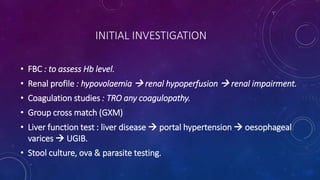INITIAL INVESTIGATION
• FBC : to assess Hb level.
• Renal profile : hypovolaemia  renal hypoperfusion  renal impairment.
• Coagulation studies : TRO any coagulopathy.
• Group cross match (GXM)
• Liver function test : liver disease  portal hypertension  oesophageal
varices  UGIB.
• Stool culture, ova & parasite testing.
 