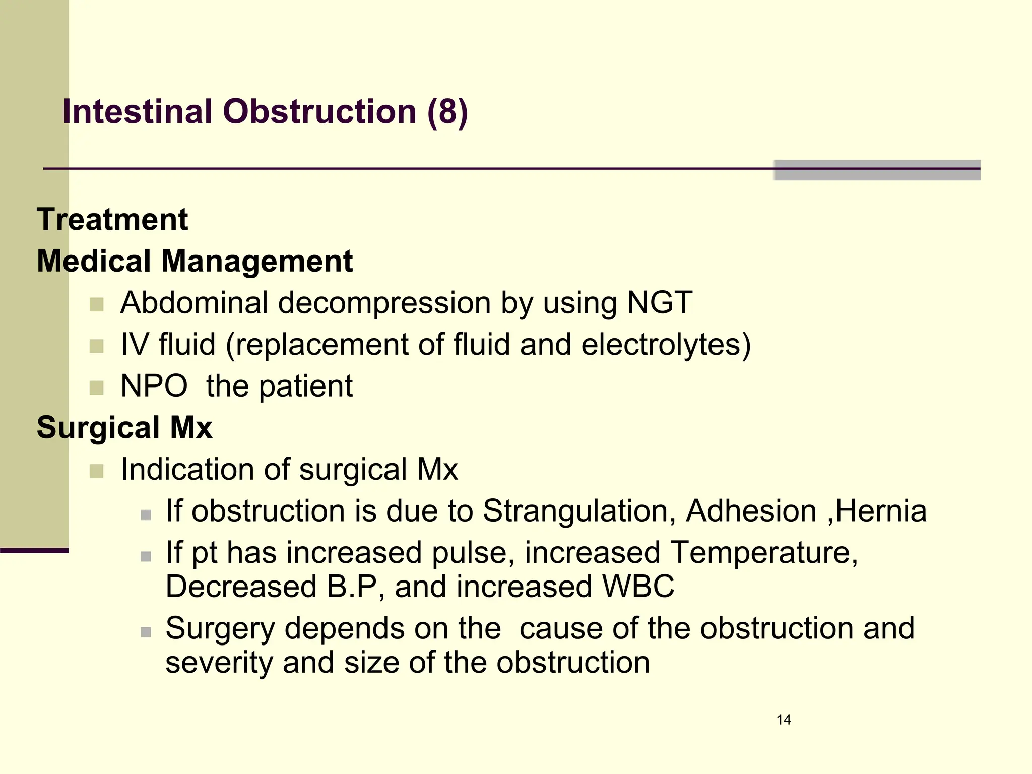 Intestinal Obstruction (8)
Treatment
Medical Management
 Abdominal decompression by using NGT
 IV fluid (replacement of fluid and electrolytes)
 NPO the patient
Surgical Mx
 Indication of surgical Mx
 If obstruction is due to Strangulation, Adhesion ,Hernia
 If pt has increased pulse, increased Temperature,
Decreased B.P, and increased WBC
 Surgery depends on the cause of the obstruction and
severity and size of the obstruction
14
 