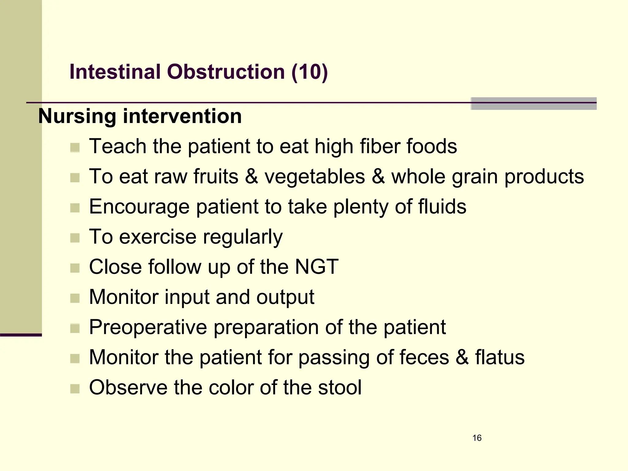 Intestinal Obstruction (10)
Nursing intervention
 Teach the patient to eat high fiber foods
 To eat raw fruits & vegetables & whole grain products
 Encourage patient to take plenty of fluids
 To exercise regularly
 Close follow up of the NGT
 Monitor input and output
 Preoperative preparation of the patient
 Monitor the patient for passing of feces & flatus
 Observe the color of the stool
16
 