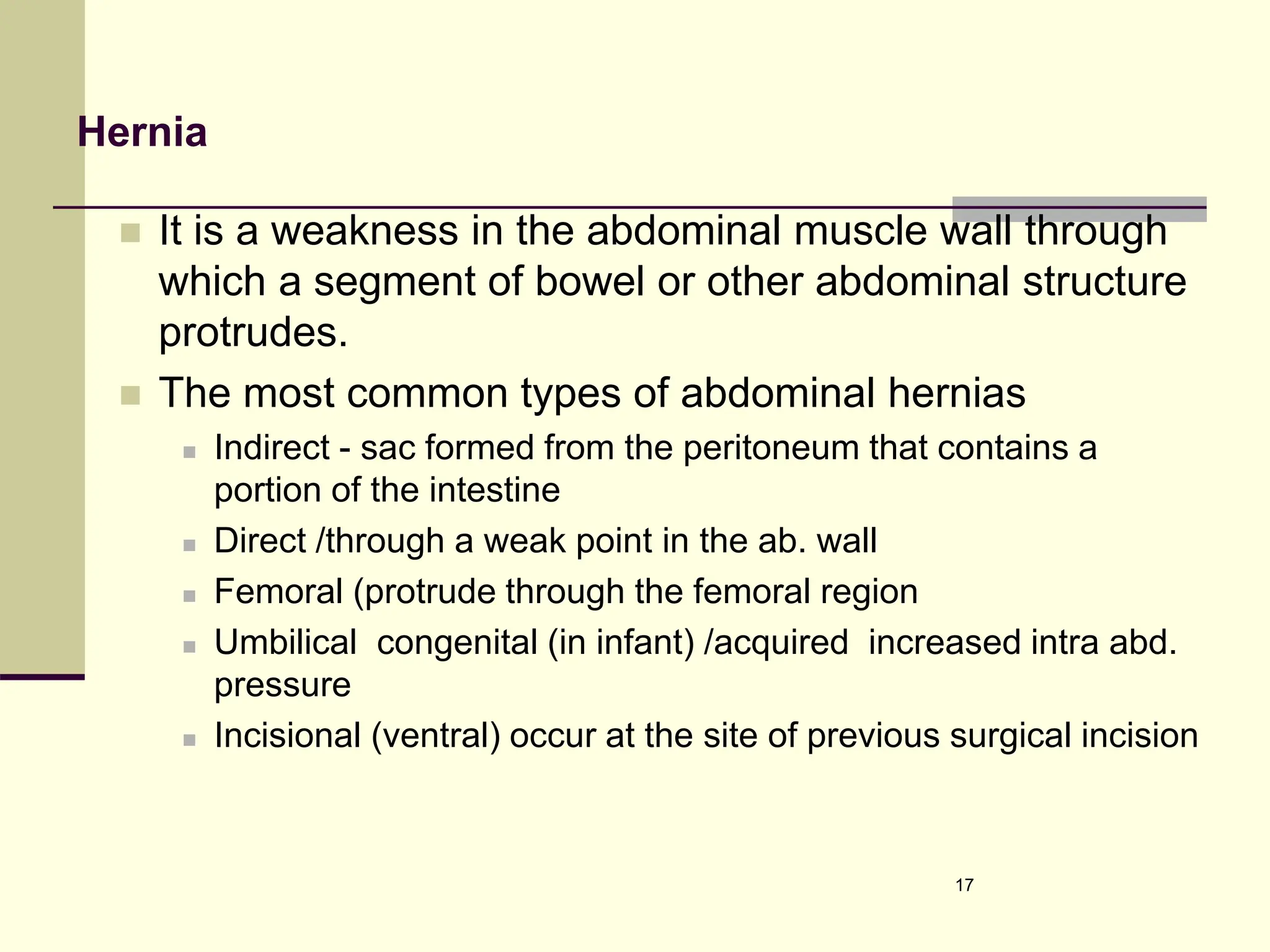 Hernia
 It is a weakness in the abdominal muscle wall through
which a segment of bowel or other abdominal structure
protrudes.
 The most common types of abdominal hernias
 Indirect - sac formed from the peritoneum that contains a
portion of the intestine
 Direct /through a weak point in the ab. wall
 Femoral (protrude through the femoral region
 Umbilical congenital (in infant) /acquired increased intra abd.
pressure
 Incisional (ventral) occur at the site of previous surgical incision
17
 