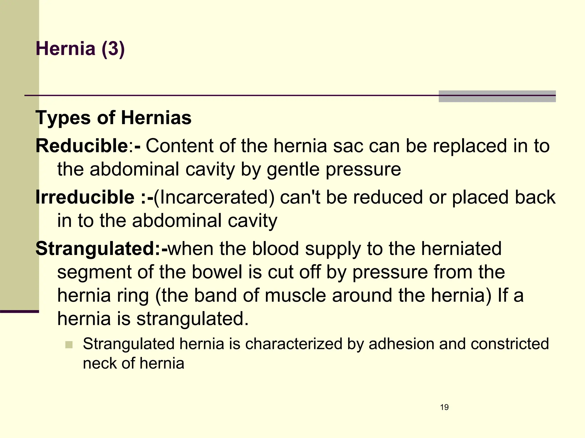 Hernia (3)
Types of Hernias
Reducible:- Content of the hernia sac can be replaced in to
the abdominal cavity by gentle pressure
Irreducible :-(Incarcerated) can't be reduced or placed back
in to the abdominal cavity
Strangulated:-when the blood supply to the herniated
segment of the bowel is cut off by pressure from the
hernia ring (the band of muscle around the hernia) If a
hernia is strangulated.
 Strangulated hernia is characterized by adhesion and constricted
neck of hernia
19
 