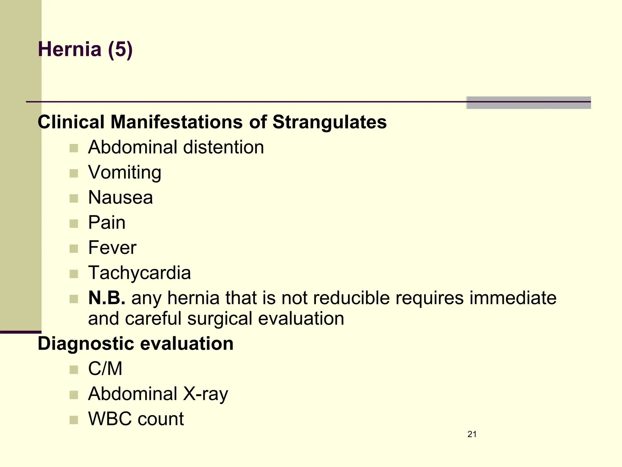 Hernia (5)
Clinical Manifestations of Strangulates
 Abdominal distention
 Vomiting
 Nausea
 Pain
 Fever
 Tachycardia
 N.B. any hernia that is not reducible requires immediate
and careful surgical evaluation
Diagnostic evaluation
 C/M
 Abdominal X-ray
 WBC count
21
 