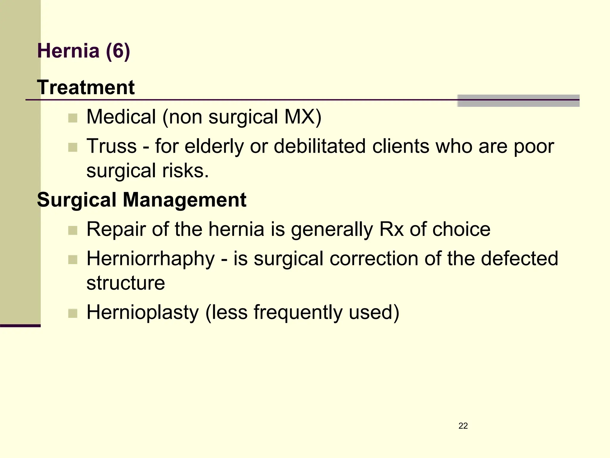 Hernia (6)
Treatment
 Medical (non surgical MX)
 Truss - for elderly or debilitated clients who are poor
surgical risks.
Surgical Management
 Repair of the hernia is generally Rx of choice
 Herniorrhaphy - is surgical correction of the defected
structure
 Hernioplasty (less frequently used)
22
 