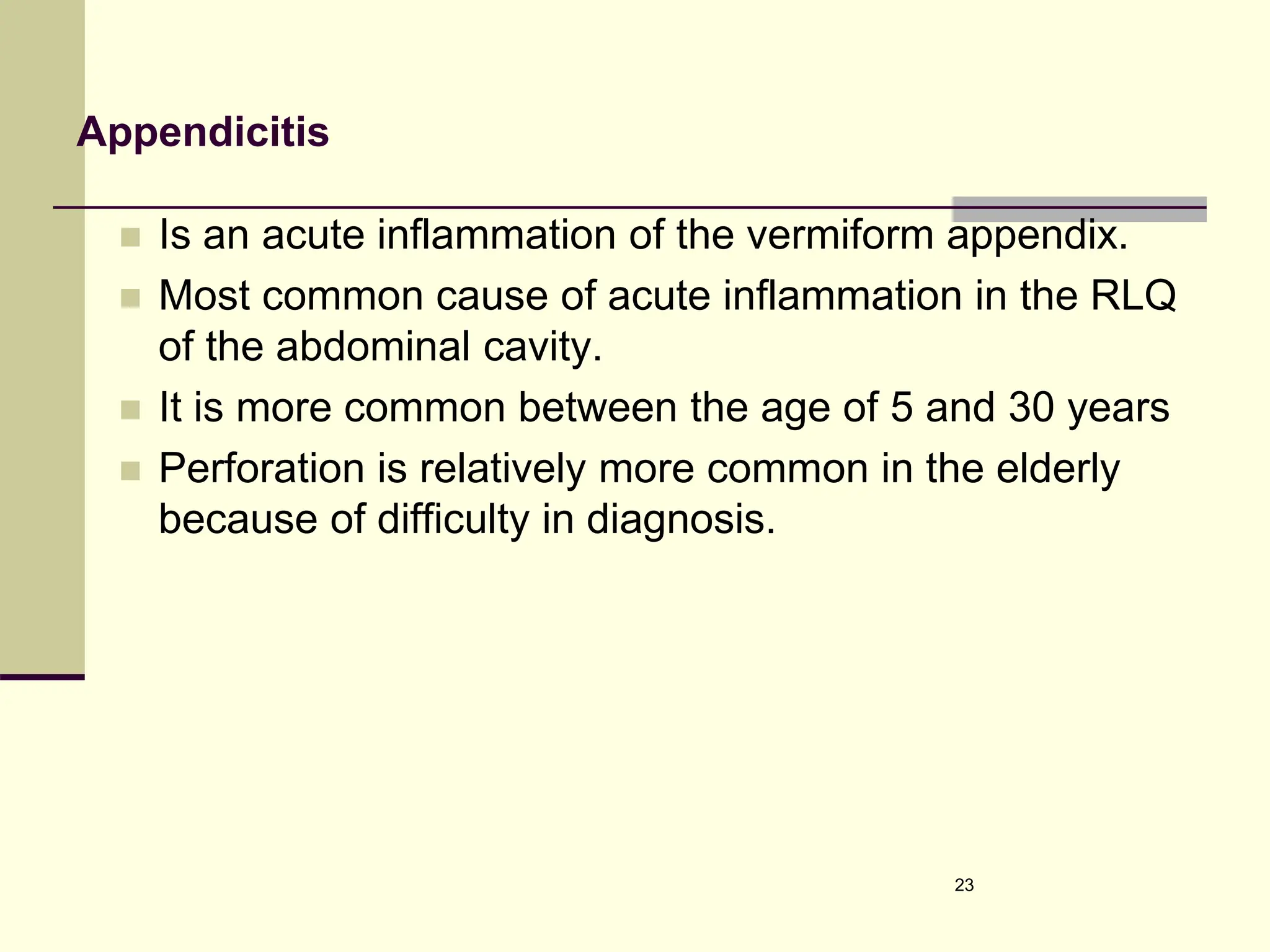 Appendicitis
 Is an acute inflammation of the vermiform appendix.
 Most common cause of acute inflammation in the RLQ
of the abdominal cavity.
 It is more common between the age of 5 and 30 years
 Perforation is relatively more common in the elderly
because of difficulty in diagnosis.
23
 