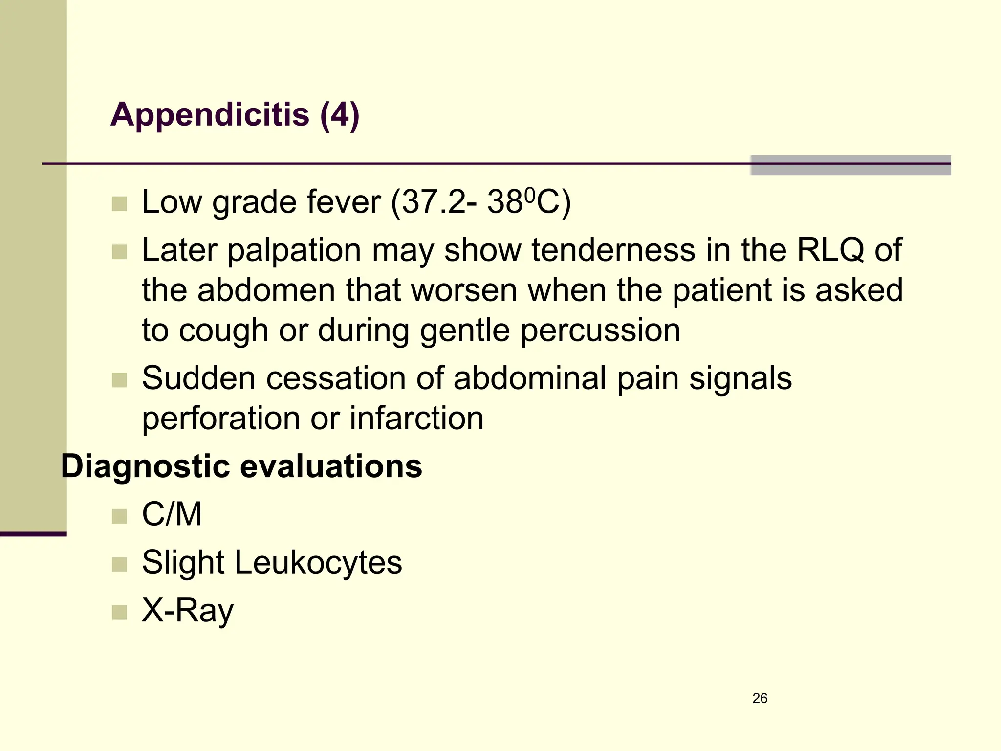 Appendicitis (4)
 Low grade fever (37.2- 380C)
 Later palpation may show tenderness in the RLQ of
the abdomen that worsen when the patient is asked
to cough or during gentle percussion
 Sudden cessation of abdominal pain signals
perforation or infarction
Diagnostic evaluations
 C/M
 Slight Leukocytes
 X-Ray
26
 