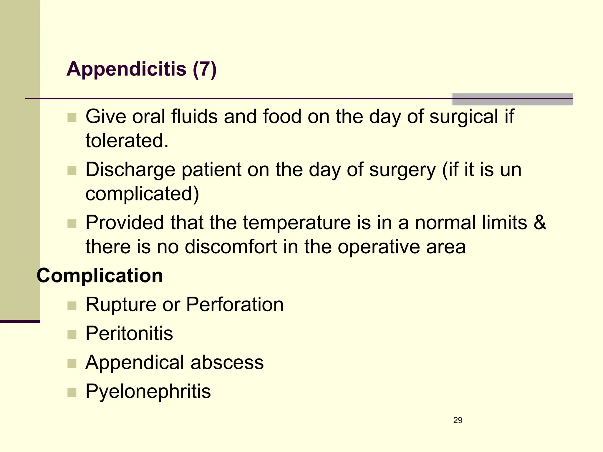 Appendicitis (7)
 Give oral fluids and food on the day of surgical if
tolerated.
 Discharge patient on the day of surgery (if it is un
complicated)
 Provided that the temperature is in a normal limits &
there is no discomfort in the operative area
Complication
 Rupture or Perforation
 Peritonitis
 Appendical abscess
 Pyelonephritis
29
 