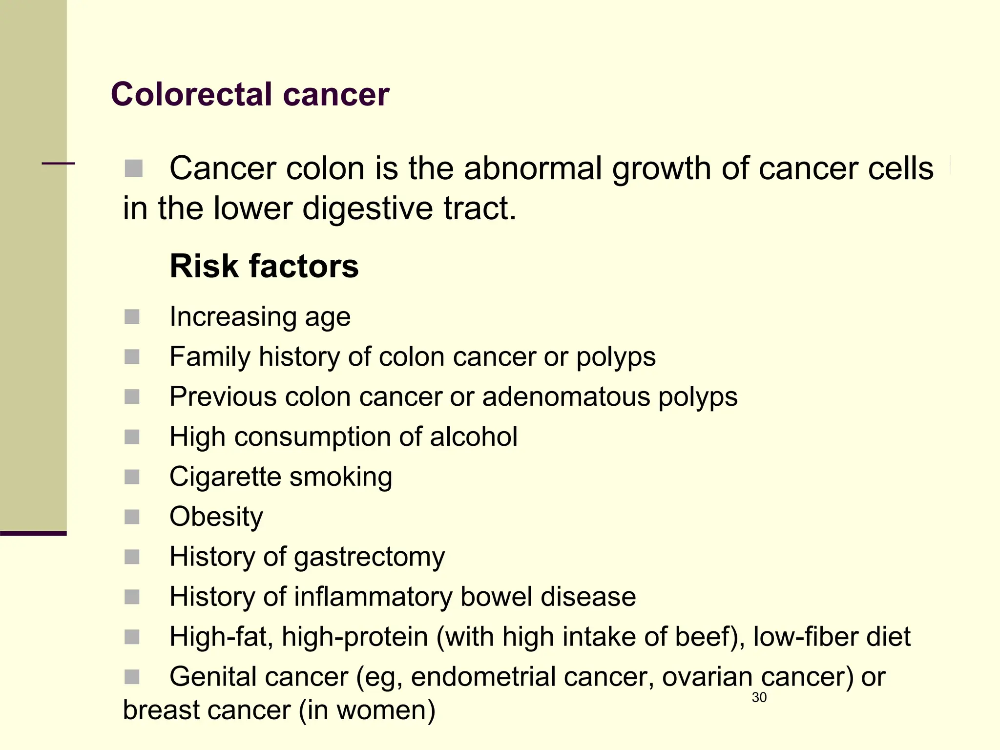 Colorectal cancer
 Cancer colon is the abnormal growth of cancer cells
in the lower digestive tract.
Risk factors
 Increasing age
 Family history of colon cancer or polyps
 Previous colon cancer or adenomatous polyps
 High consumption of alcohol
 Cigarette smoking
 Obesity
 History of gastrectomy
 History of inflammatory bowel disease
 High-fat, high-protein (with high intake of beef), low-fiber diet
 Genital cancer (eg, endometrial cancer, ovarian cancer) or
breast cancer (in women)
30
 