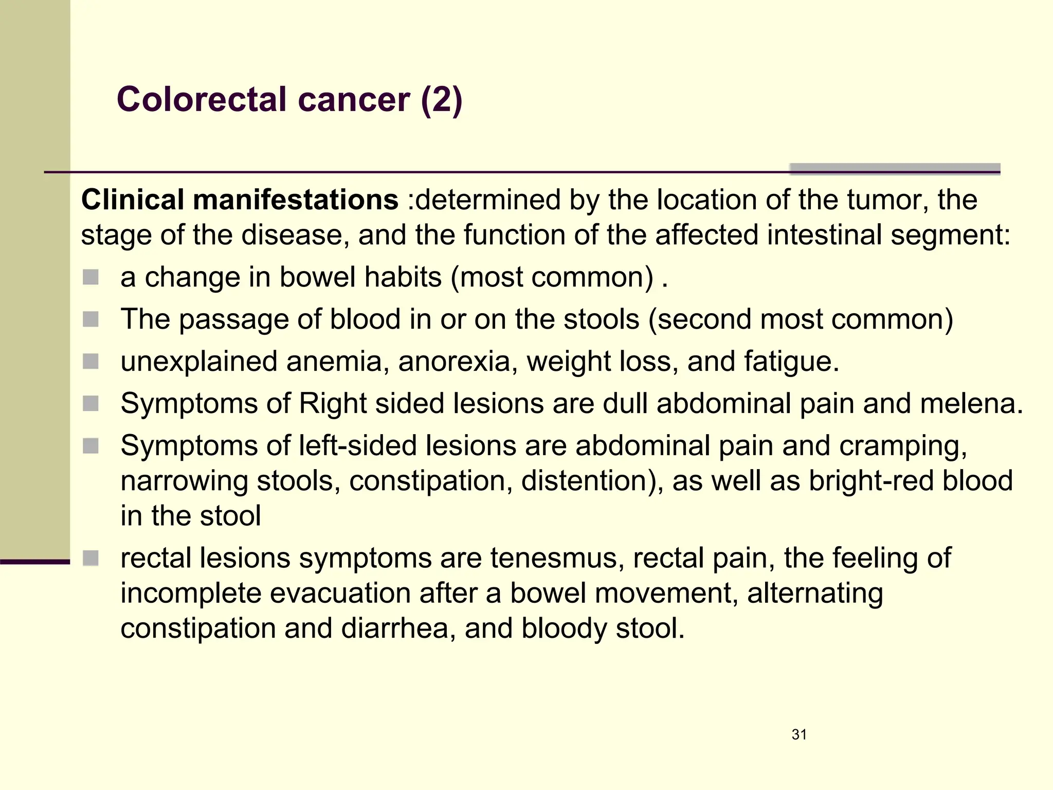 Colorectal cancer (2)
Clinical manifestations :determined by the location of the tumor, the
stage of the disease, and the function of the affected intestinal segment:
 a change in bowel habits (most common) .
 The passage of blood in or on the stools (second most common)
 unexplained anemia, anorexia, weight loss, and fatigue.
 Symptoms of Right sided lesions are dull abdominal pain and melena.
 Symptoms of left-sided lesions are abdominal pain and cramping,
narrowing stools, constipation, distention), as well as bright-red blood
in the stool
 rectal lesions symptoms are tenesmus, rectal pain, the feeling of
incomplete evacuation after a bowel movement, alternating
constipation and diarrhea, and bloody stool.
31
 