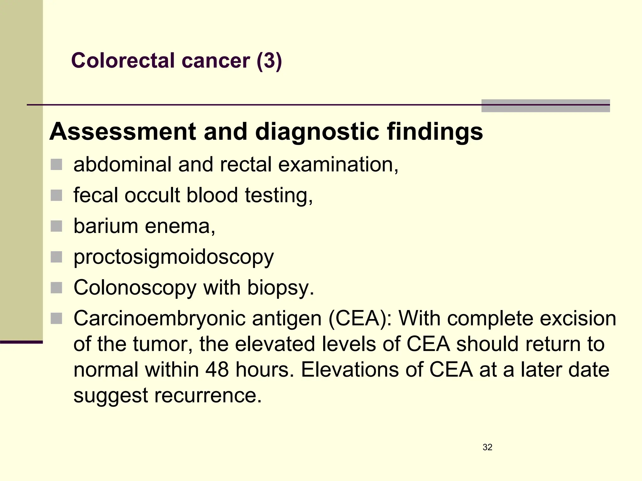 Colorectal cancer (3)
Assessment and diagnostic findings
 abdominal and rectal examination,
 fecal occult blood testing,
 barium enema,
 proctosigmoidoscopy
 Colonoscopy with biopsy.
 Carcinoembryonic antigen (CEA): With complete excision
of the tumor, the elevated levels of CEA should return to
normal within 48 hours. Elevations of CEA at a later date
suggest recurrence.
32
 