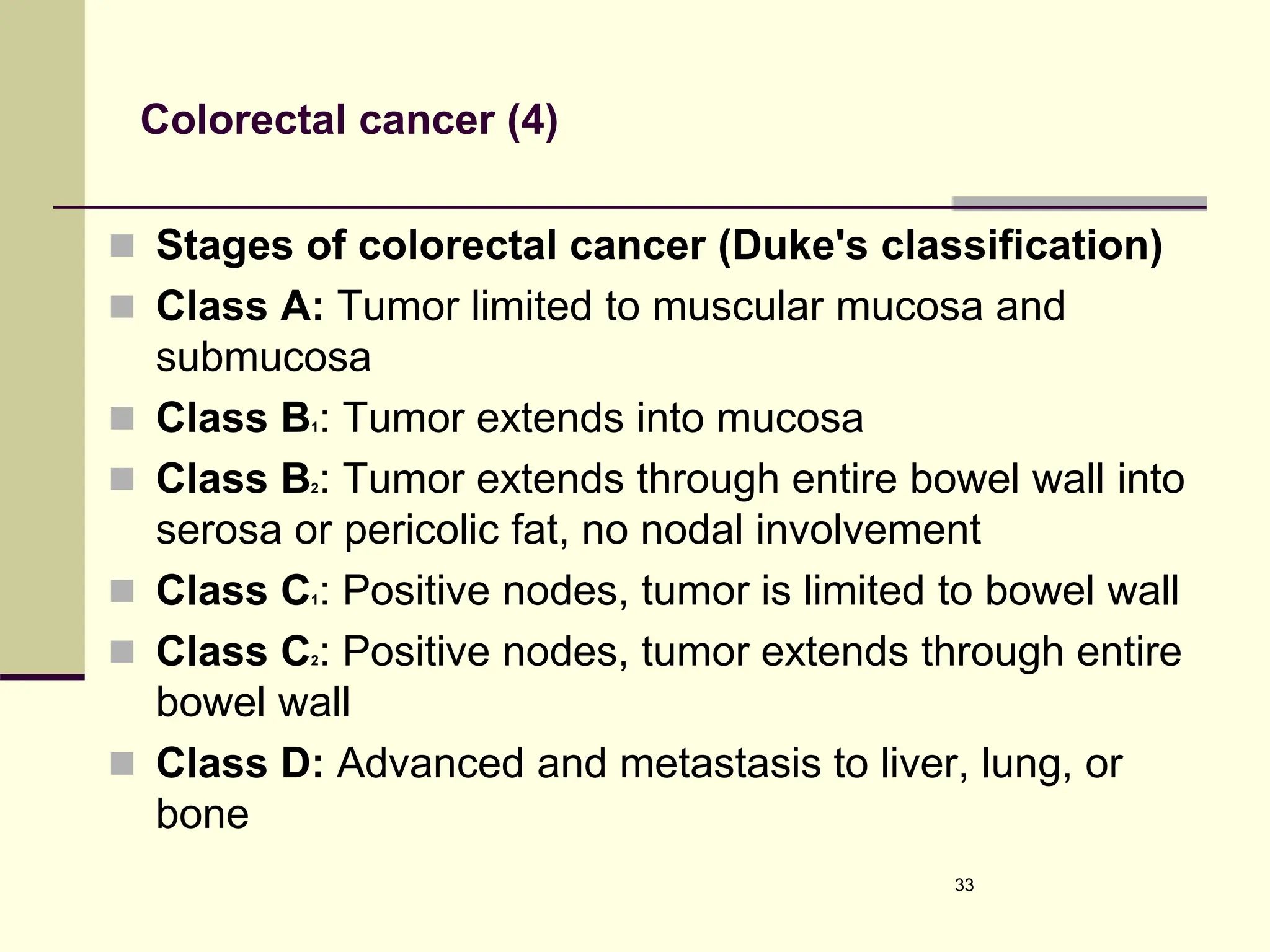 Colorectal cancer (4)
 Stages of colorectal cancer (Duke's classification)
 Class A: Tumor limited to muscular mucosa and
submucosa
 Class B1: Tumor extends into mucosa
 Class B2: Tumor extends through entire bowel wall into
serosa or pericolic fat, no nodal involvement
 Class C1: Positive nodes, tumor is limited to bowel wall
 Class C2: Positive nodes, tumor extends through entire
bowel wall
 Class D: Advanced and metastasis to liver, lung, or
bone
33
 