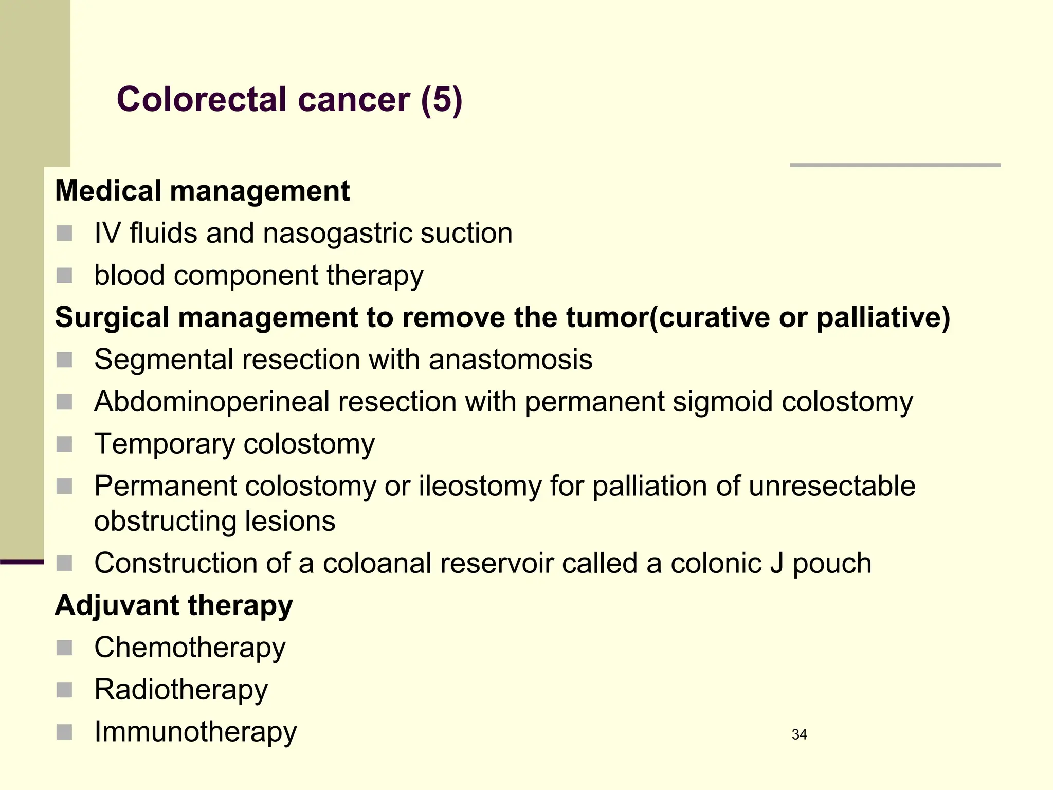 Colorectal cancer (5)
Medical management
 IV fluids and nasogastric suction
 blood component therapy
Surgical management to remove the tumor(curative or palliative)
 Segmental resection with anastomosis
 Abdominoperineal resection with permanent sigmoid colostomy
 Temporary colostomy
 Permanent colostomy or ileostomy for palliation of unresectable
obstructing lesions
 Construction of a coloanal reservoir called a colonic J pouch
Adjuvant therapy
 Chemotherapy
 Radiotherapy
 Immunotherapy 34
 