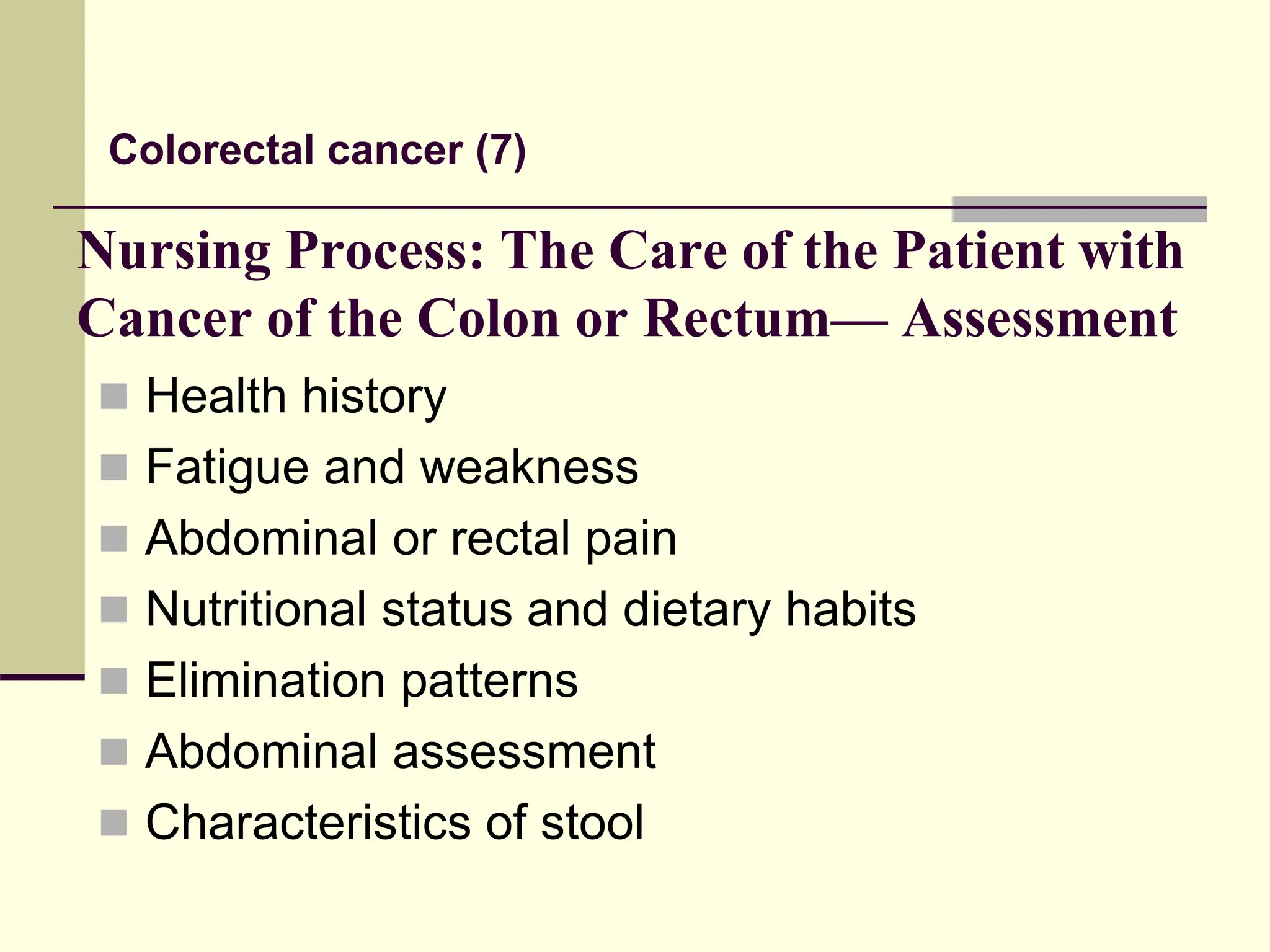 Nursing Process: The Care of the Patient with
Cancer of the Colon or Rectum— Assessment
 Health history
 Fatigue and weakness
 Abdominal or rectal pain
 Nutritional status and dietary habits
 Elimination patterns
 Abdominal assessment
 Characteristics of stool
Colorectal cancer (7)
 