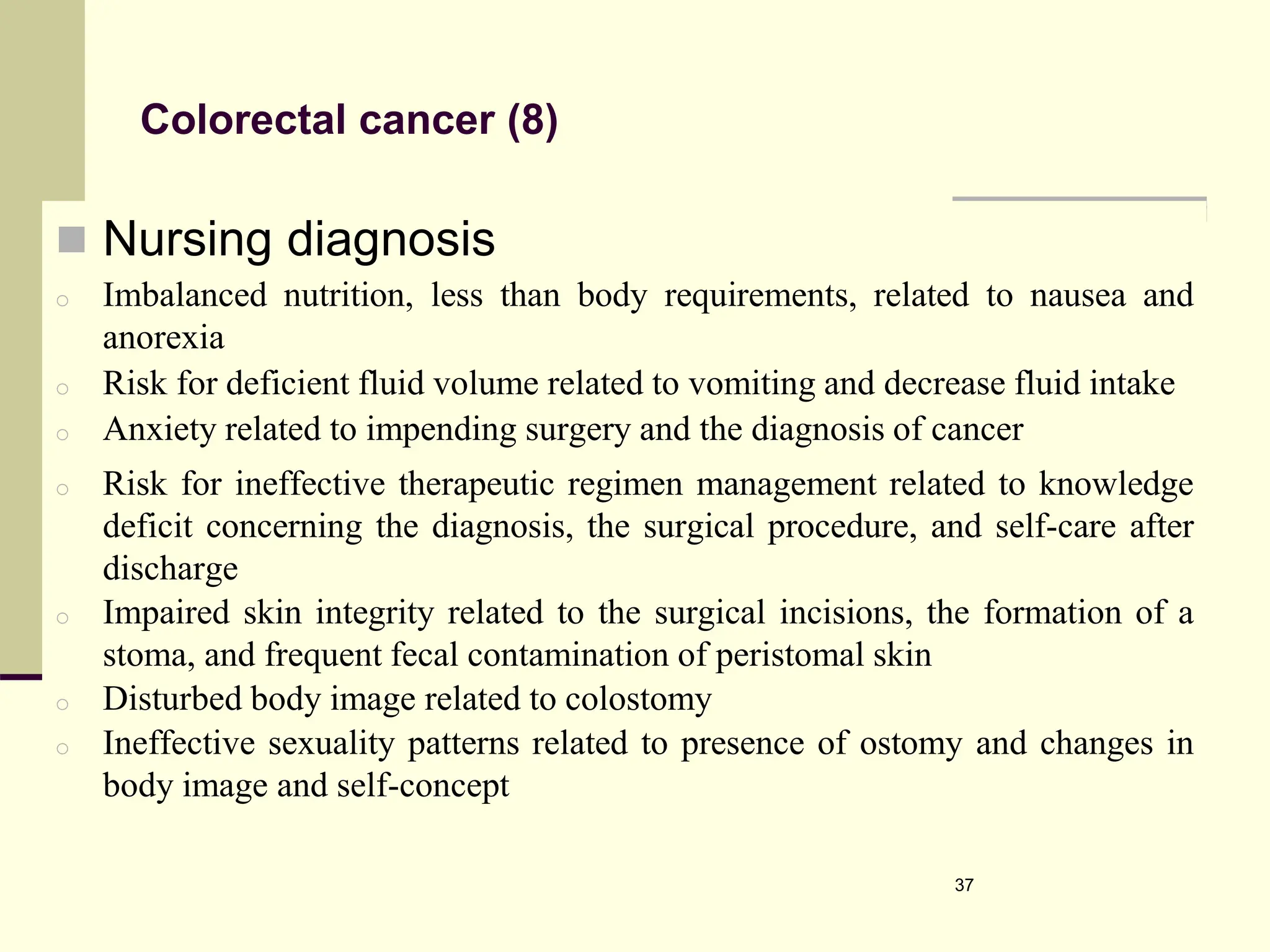 Colorectal cancer (8)
 Nursing diagnosis
o Imbalanced nutrition, less than body requirements, related to nausea and
anorexia
o Risk for deficient fluid volume related to vomiting and decrease fluid intake
o Anxiety related to impending surgery and the diagnosis of cancer
o Risk for ineffective therapeutic regimen management related to knowledge
deficit concerning the diagnosis, the surgical procedure, and self-care after
discharge
o Impaired skin integrity related to the surgical incisions, the formation of a
stoma, and frequent fecal contamination of peristomal skin
o Disturbed body image related to colostomy
o Ineffective sexuality patterns related to presence of ostomy and changes in
body image and self-concept
37
 