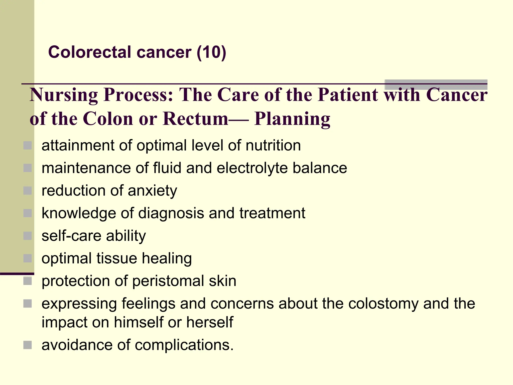 Nursing Process: The Care of the Patient with Cancer
of the Colon or Rectum— Planning
 attainment of optimal level of nutrition
 maintenance of fluid and electrolyte balance
 reduction of anxiety
 knowledge of diagnosis and treatment
 self-care ability
 optimal tissue healing
 protection of peristomal skin
 expressing feelings and concerns about the colostomy and the
impact on himself or herself
 avoidance of complications.
Colorectal cancer (10)
 