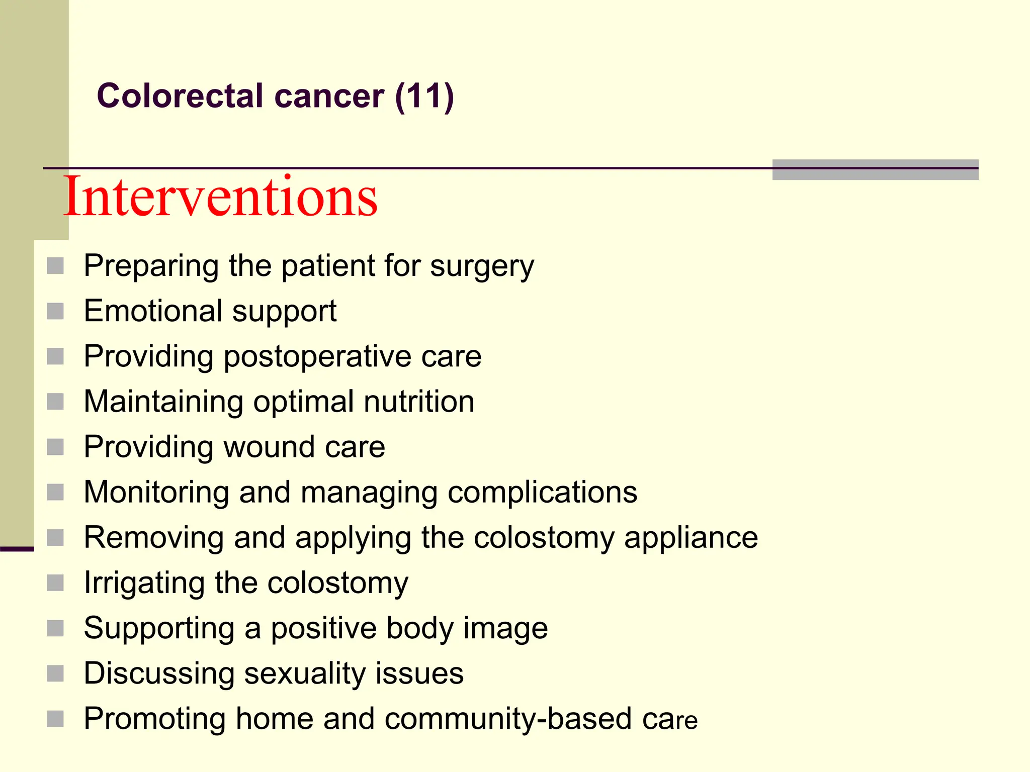Interventions
 Preparing the patient for surgery
 Emotional support
 Providing postoperative care
 Maintaining optimal nutrition
 Providing wound care
 Monitoring and managing complications
 Removing and applying the colostomy appliance
 Irrigating the colostomy
 Supporting a positive body image
 Discussing sexuality issues
 Promoting home and community-based care
Colorectal cancer (11)
 