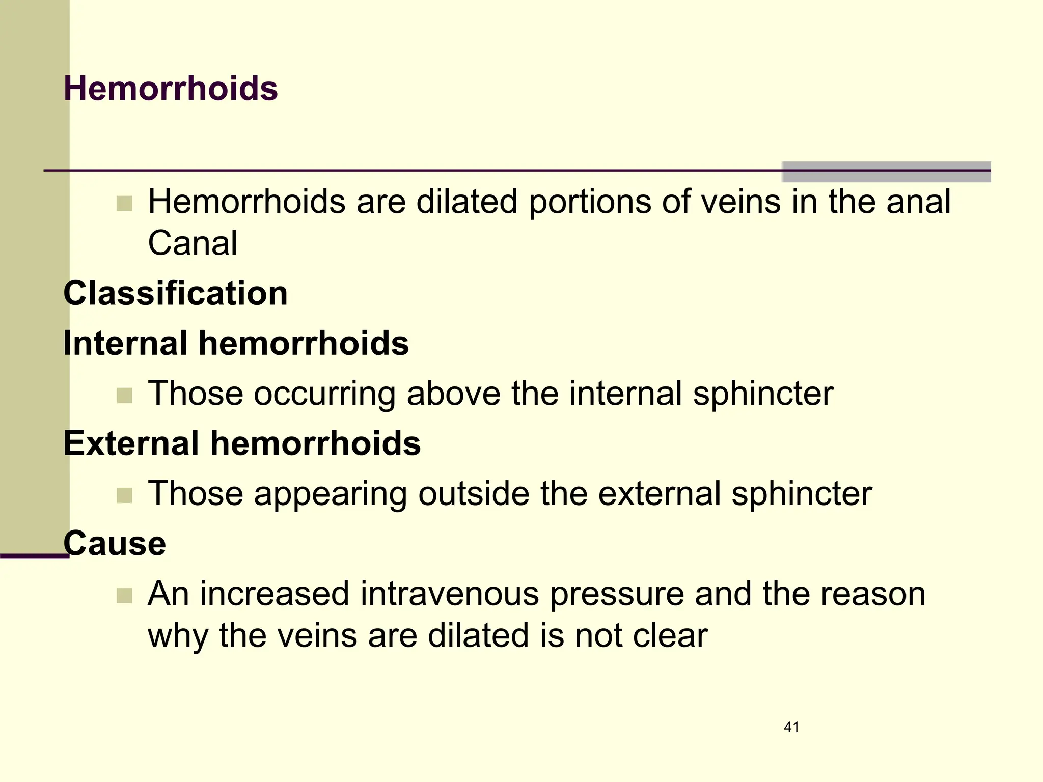 Hemorrhoids
 Hemorrhoids are dilated portions of veins in the anal
Canal
Classification
Internal hemorrhoids
 Those occurring above the internal sphincter
External hemorrhoids
 Those appearing outside the external sphincter
Cause
 An increased intravenous pressure and the reason
why the veins are dilated is not clear
41
 