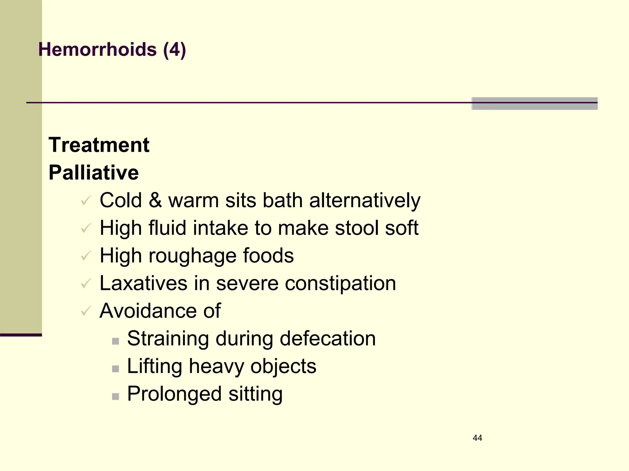 Hemorrhoids (4)
Treatment
Palliative
 Cold & warm sits bath alternatively
 High fluid intake to make stool soft
 High roughage foods
 Laxatives in severe constipation
 Avoidance of
 Straining during defecation
 Lifting heavy objects
 Prolonged sitting
44
 